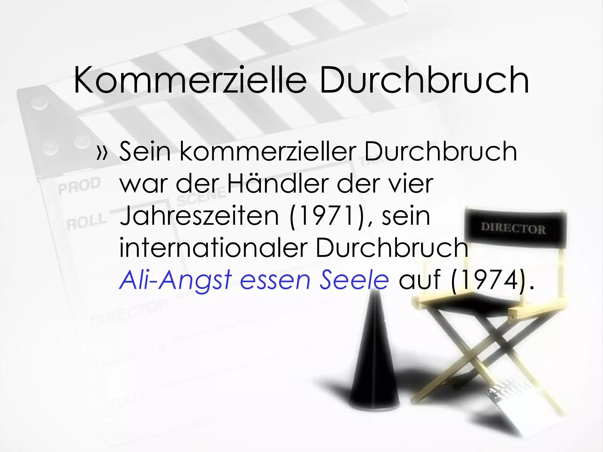 Kommerzielle Durchbruch Sein kommerzieller Durchbruch war der Händler der vier Jahreszeiten (1971), sein internationaler Durchbruch  Ali-Angst essen Seele   auf (1974). 