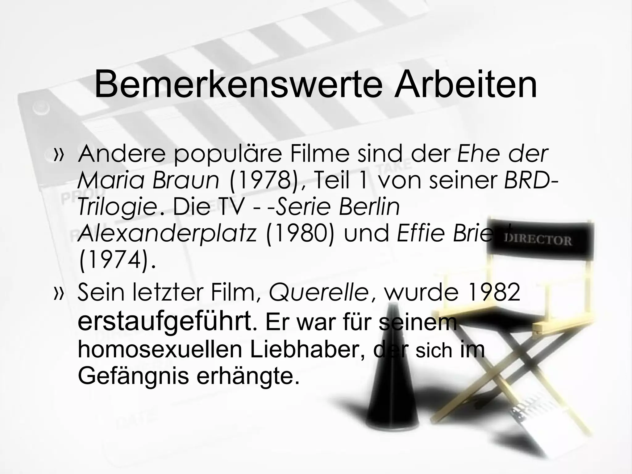 Bemerkenswerte Arbeiten Andere populäre Filme sind der  Ehe der Maria Braun  (1978), Teil 1 von seiner  BRD-Trilogie . Die TV -  -Serie Berlin Alexanderplatz  (1980) und  Effie Briest  (1974). Sein letzter Film,  Querelle , wurde 1982  erstaufgef üh r t .  Er war f ür  seinem homosexuellen Liebhaber, der  sich  im Gef än gnis erhängte. 