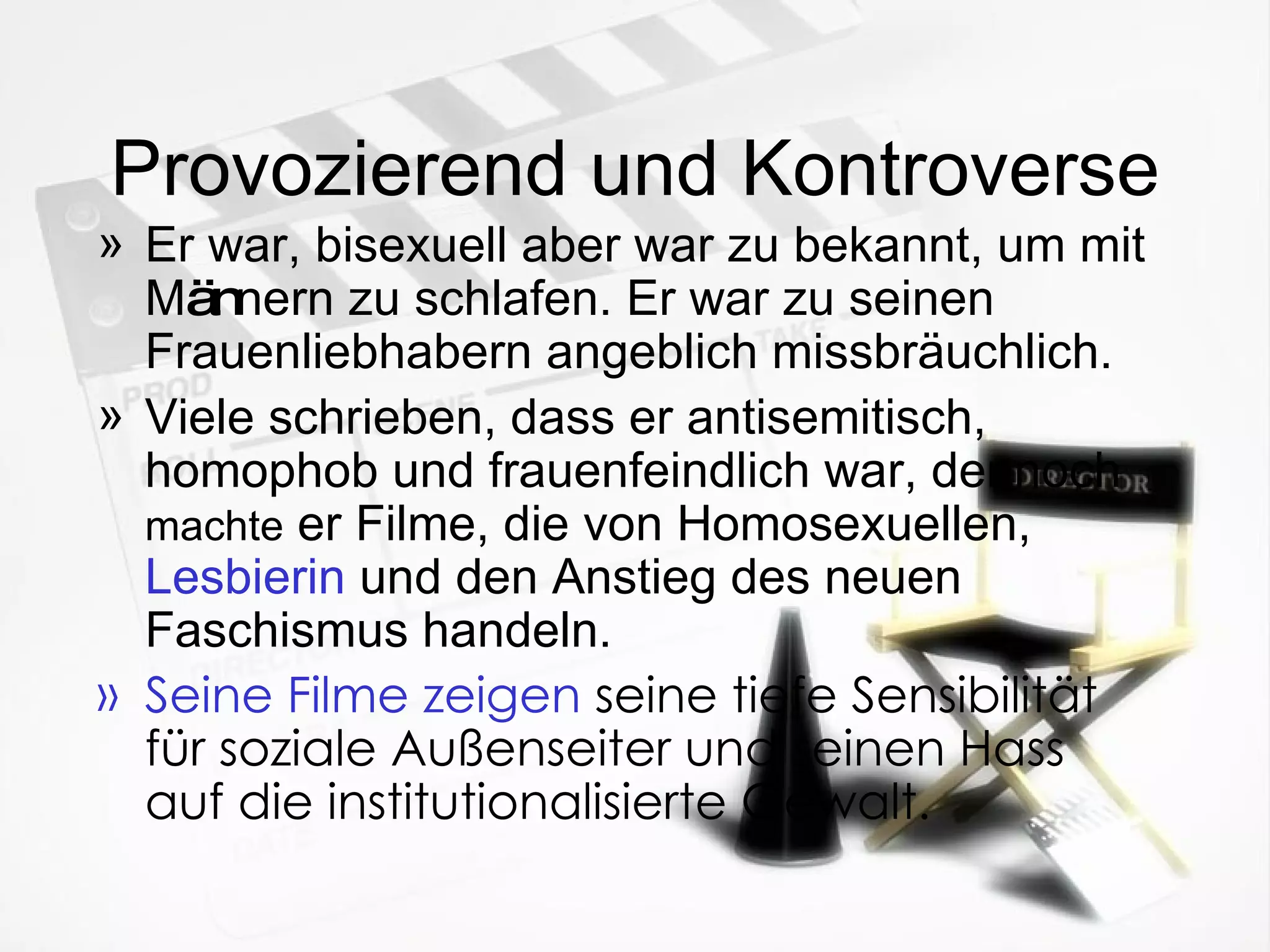 Provozierend und Kontroverse Er war, bisexuell aber war zu bekannt, um mit M än nern zu schlafen. Er war zu seinen Frauenliebhabern angeblich missbr ä uchlich. Viele schrieben, dass er antisemitisch, homophob und frauenfeindlich war, dennoch  machte  er Filme, die von Homosexuellen,  Lesbierin   und den Anstieg des neuen Faschismus handeln. Seine Filme zeigen  seine tiefe Sensibilität für soziale Außenseiter und seinen Hass auf die institutionalisierte Gewalt. 