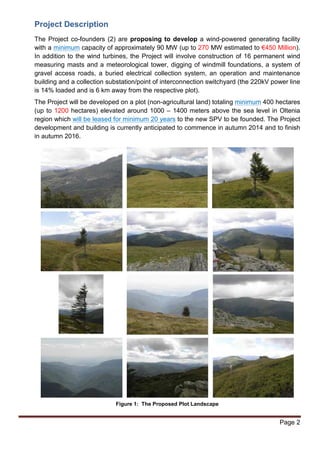 Project Description 
The Project co-founders (2) are proposing to develop a wind-powered generating facility 
with a minimum capacity of approximately 90 MW (up to 270 MW estimated to €450 Million). 
In addition to the wind turbines, the Project will involve construction of 16 permanent wind 
measuring masts and a meteorological tower, digging of windmill foundations, a system of 
gravel access roads, a buried electrical collection system, an operation and maintenance 
building and a collection substation/point of interconnection switchyard (the 220kV power line 
is 14% loaded and is 6 km away from the respective plot). 
The Project will be developed on a plot (non-agricultural land) totaling minimum 400 hectares 
(up to 1200 hectares) elevated around 1000 – 1400 meters above the sea level in Oltenia 
region which will be leased for minimum 20 years to the new SPV to be founded. The Project 
development and building is currently anticipated to commence in autumn 2014 and to finish 
in autumn 2016. 
Page 2 
Figure 1: The Proposed Plot Landscape 
 