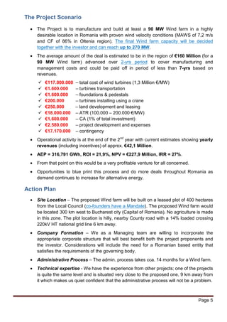 The Project Scenario 
· The Project is to manufacture and build at least a 90 MW Wind farm in a highly 
desirable location in Romania with proven wind velocity conditions (MAWS of 7,2 m/s 
and CF of 86% in Oltenia region). The final Wind farm capacity will be decided 
together with the investor and can reach up to 270 MW. 
· The average amount of the deal is estimated to be in the region of €160 Million (for a 
90 MW Wind farm) advanced over 2-yrs period to cover manufacturing and 
management costs and could be paid off in period of less than 7-yrs based on 
revenues. 
Page 5 
 €117.000.000 – total cost of wind turbines (1,3 Million €/MW) 
 €1.600.000 – turbines transportation 
 €1.600.000 – foundations  pedestals 
 €200.000 – turbines installing using a crane 
 €250.000 – land development and leasing 
 €18.000.000 – ATR (100.000 – 200.000 €/MW) 
 €1.600.000 – CA (1% of total investment) 
 €2.580.000 – project development and expenses 
 €17.170.000 – contingency 
· Operational activity is at the end of the 2nd year with current estimates showing yearly 
revenues (including incentives) of approx. €42,1 Million. 
· AEP = 316,791 GWh, ROI = 21,9%, NPV = €227,9 Million, IRR = 27%. 
· From that point on this would be a very profitable venture for all concerned. 
· Opportunities to blue print this process and do more deals throughout Romania as 
demand continues to increase for alternative energy. 
Action Plan 
· Site Location – The proposed Wind farm will be built on a leased plot of 400 hectares 
from the Local Council (co-founders have a Mandate). The proposed Wind farm would 
be located 300 km west to Bucharest city (Capital of Romania). No agriculture is made 
in this zone. The plot location is hilly, nearby County road with a 14% loaded crossing 
220kV HT national grid line 6 km away. 
· Company Formation – We as a Managing team are willing to incorporate the 
appropriate corporate structure that will best benefit both the project proponents and 
the investor. Considerations will include the need for a Romanian based entity that 
satisfies the requirements of the governing body. 
· Administrative Process – The admin. process takes cca. 14 months for a Wind farm. 
· Technical expertise - We have the experience from other projects; one of the projects 
is quite the same level and is situated very close to the proposed one, 9 km away from 
it which makes us quiet confident that the administrative process will not be a problem. 
