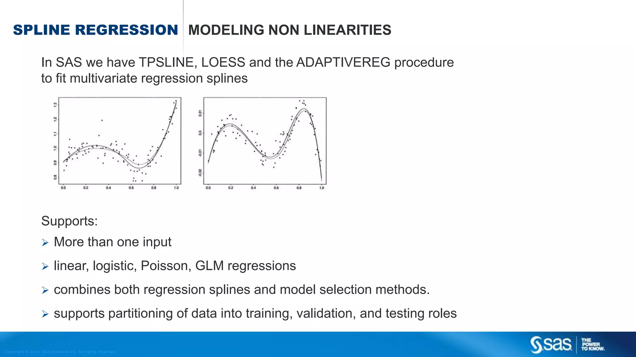 Copyright © 2012, SAS Institute Inc. All rights reserv ed.
LINEAR & LOGISTIC REGRESSION
Income = a + b × Age
Age
Income
Age
P(Churn)
1
0
P(Churn) =
1
1+𝐸𝑋𝑃(𝑎+𝑏 × Age)
Numeric target variable Binairy target variable
 