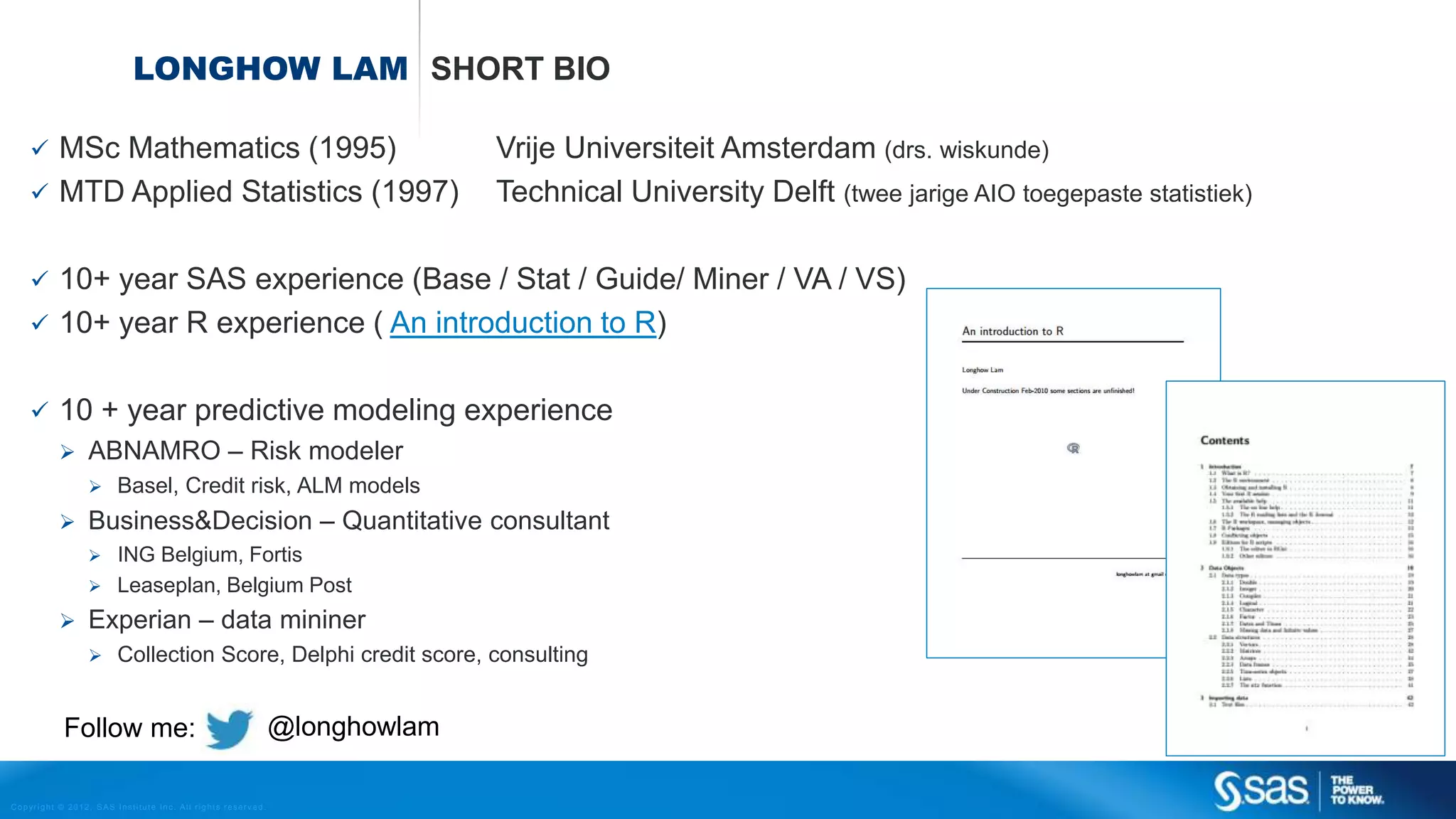 Copyright © 2012, SAS Institute Inc. All rights reserv ed.
LONGHOW LAM SHORT BIO
 MSc Mathematics (1995) Vrije Universiteit Amsterdam (drs. wiskunde)
 MTD Applied Statistics (1997) Technical University Delft (twee jarige AIO toegepaste statistiek)
 10+ year SAS experience (Base / Stat / Guide/ Miner / VA / VS)
 10+ year R experience ( An introduction to R)
 10 + year predictive modeling experience
 ABNAMRO – Risk modeler
 Basel, Credit risk, ALM models
 Business&Decision – Quantitative consultant
 ING Belgium, Fortis
 Leaseplan, Belgium Post
 Experian – data mininer
 Collection Score, Delphi credit score, consulting
@longhowlamFollow me:
 