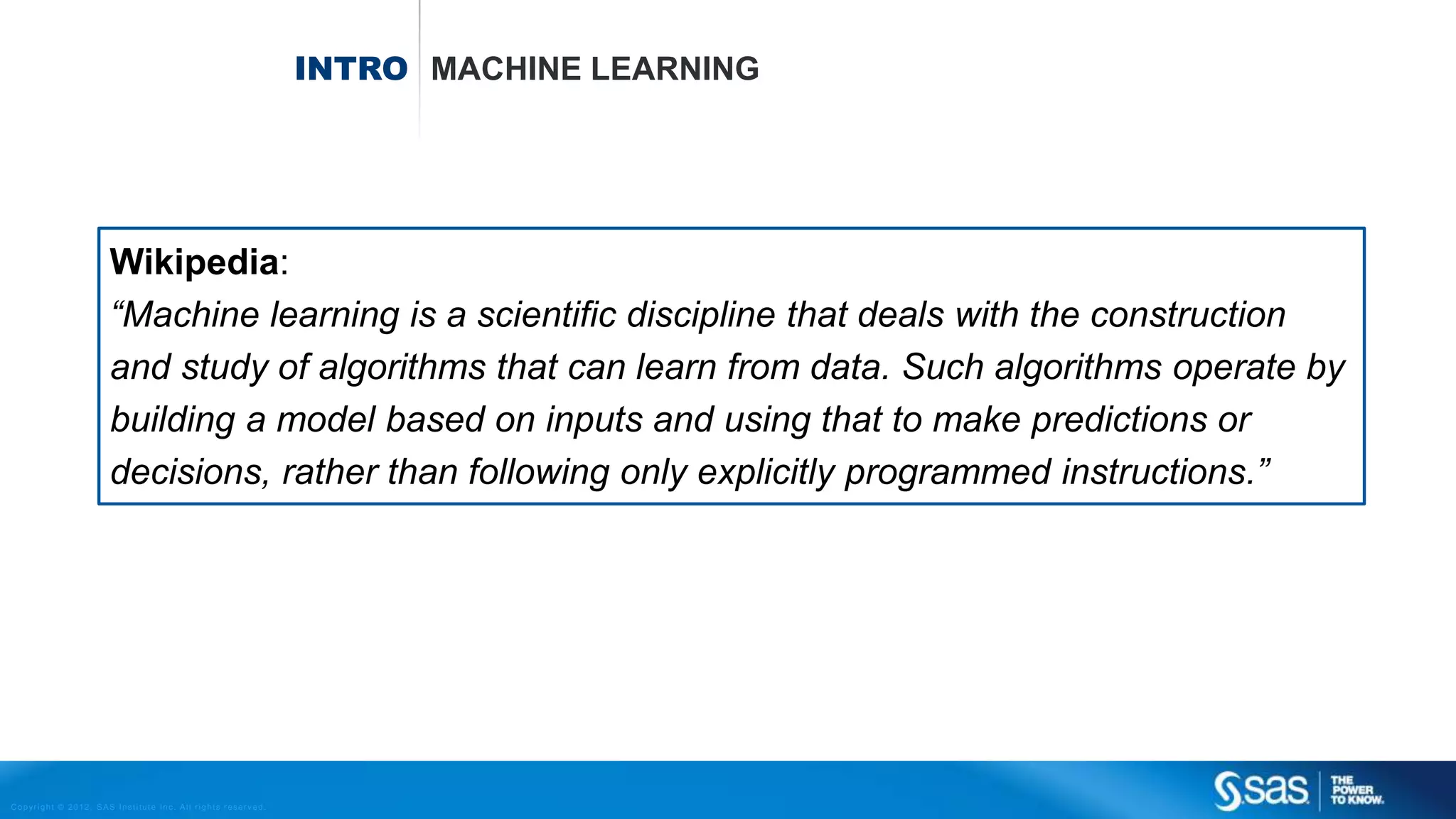 Copyright © 2012, SAS Institute Inc. All rights reserv ed.
INTRO MACHINE LEARNING
Wikipedia:
“Machine learning is a scientific discipline that deals with the construction
and study of algorithms that can learn from data. Such algorithms operate by
building a model based on inputs and using that to make predictions or
decisions, rather than following only explicitly programmed instructions.”
 