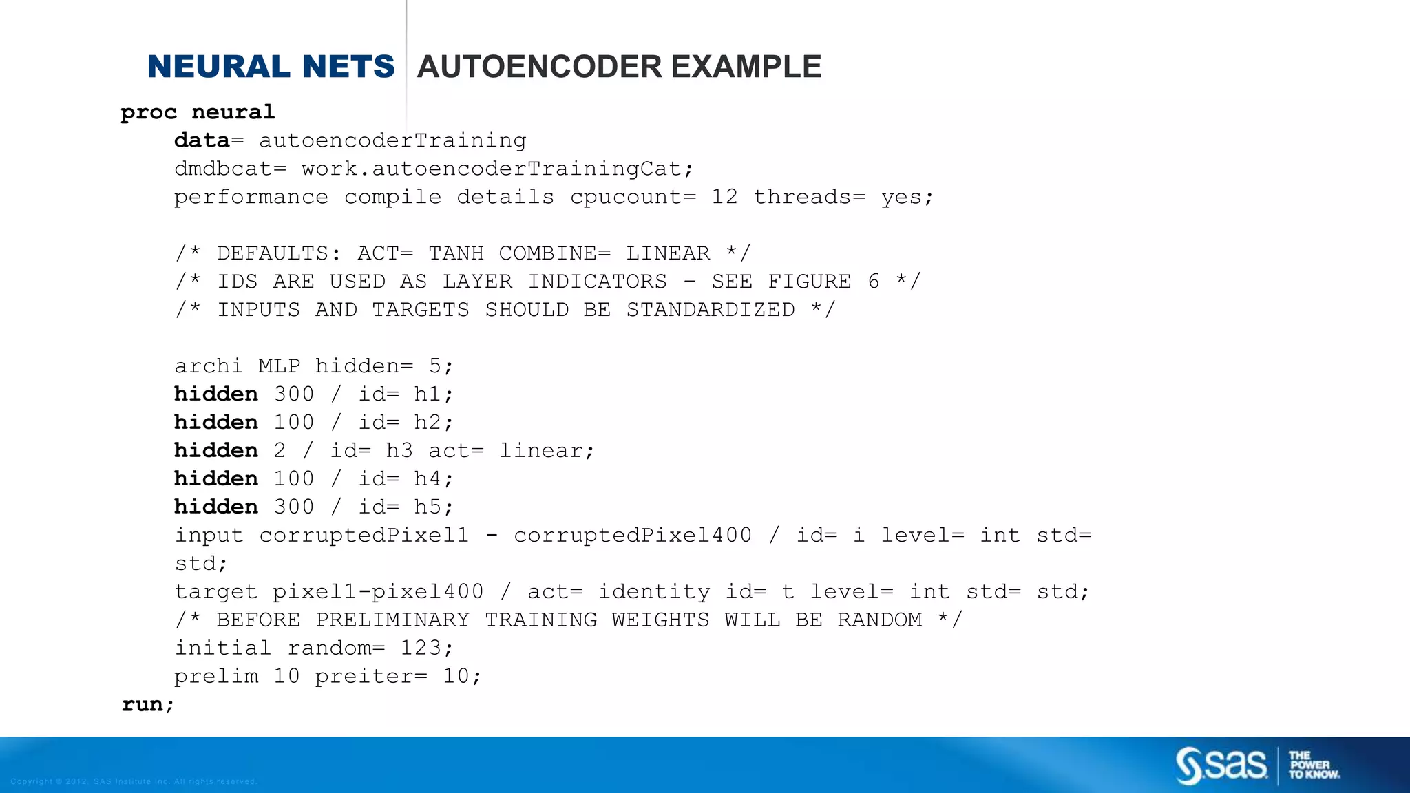 Copyright © 2012, SAS Institute Inc. All rights reserv ed.
NEURAL NETWORKS ESTIMATING THE WEIGHTS
Back propagation algorithm
 Randomly choose small values for all wi’ s
 For each data point (observation)
1. Calculate the neural net prediction
2. Calculate the error E (for example: E = (actual – prediction)2)
3. Adjust weights w according to:
4. Stop if error E is small enough.
𝑤𝑖
𝑛𝑒𝑤
= 𝑤𝑖 + ∆𝑤𝑖
∆𝑤𝑖 = −𝛼
𝜕𝐸
𝜕𝑤𝑖
 