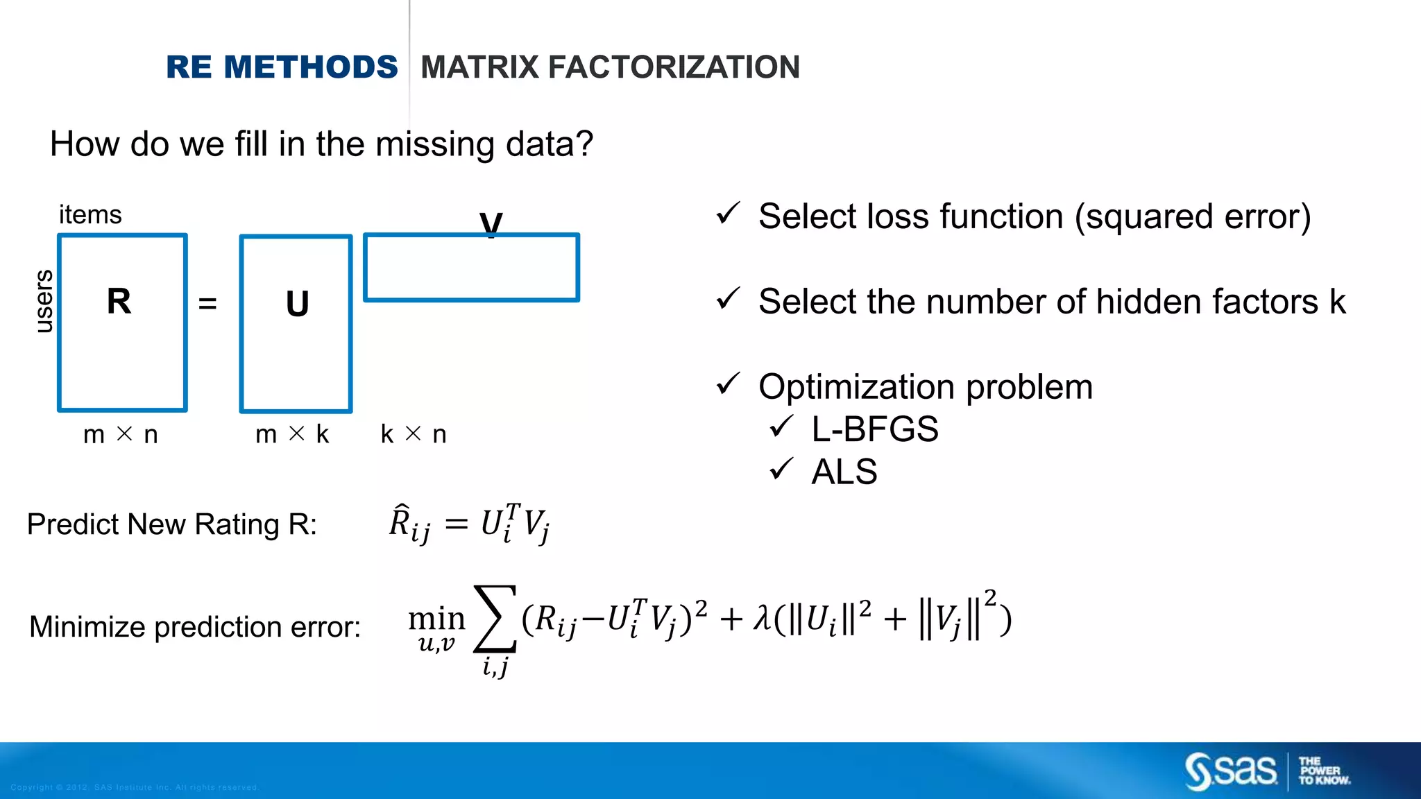 Copyright © 2012, SAS Institute Inc. All rights reserv ed.
RECOMMENDATION
ENGINE
USER – ITEM MATRIX EXPLICIT RECOMMENDATIONS
 Users rated items (products) explicitly
 Matrix is often very sparse
 1 mln users 100K items  ~ 0.01%??
User - Item Matrix – Data
Item 1 Item 2 Item 3 Item 4 Item 5
User 1 3 2 5 4 5
User 2 - - - 1 1
User 3 1 - 2 5 -
User 4 - - 1 2 5
User 5 2 1 4 2 3
User 6 2 3 - 5 1
User 7 5 1 - 3 4
User 8 - 1 - 4 1
User 9 2 3 2 4 2
User 10 - 1 3 - 1
User 4's Item Ratings
User 4 - - 1 2 5
After some math…. recommendations are:
User 4 3.21 4.82 1 2 5
Recommend item 2!
 