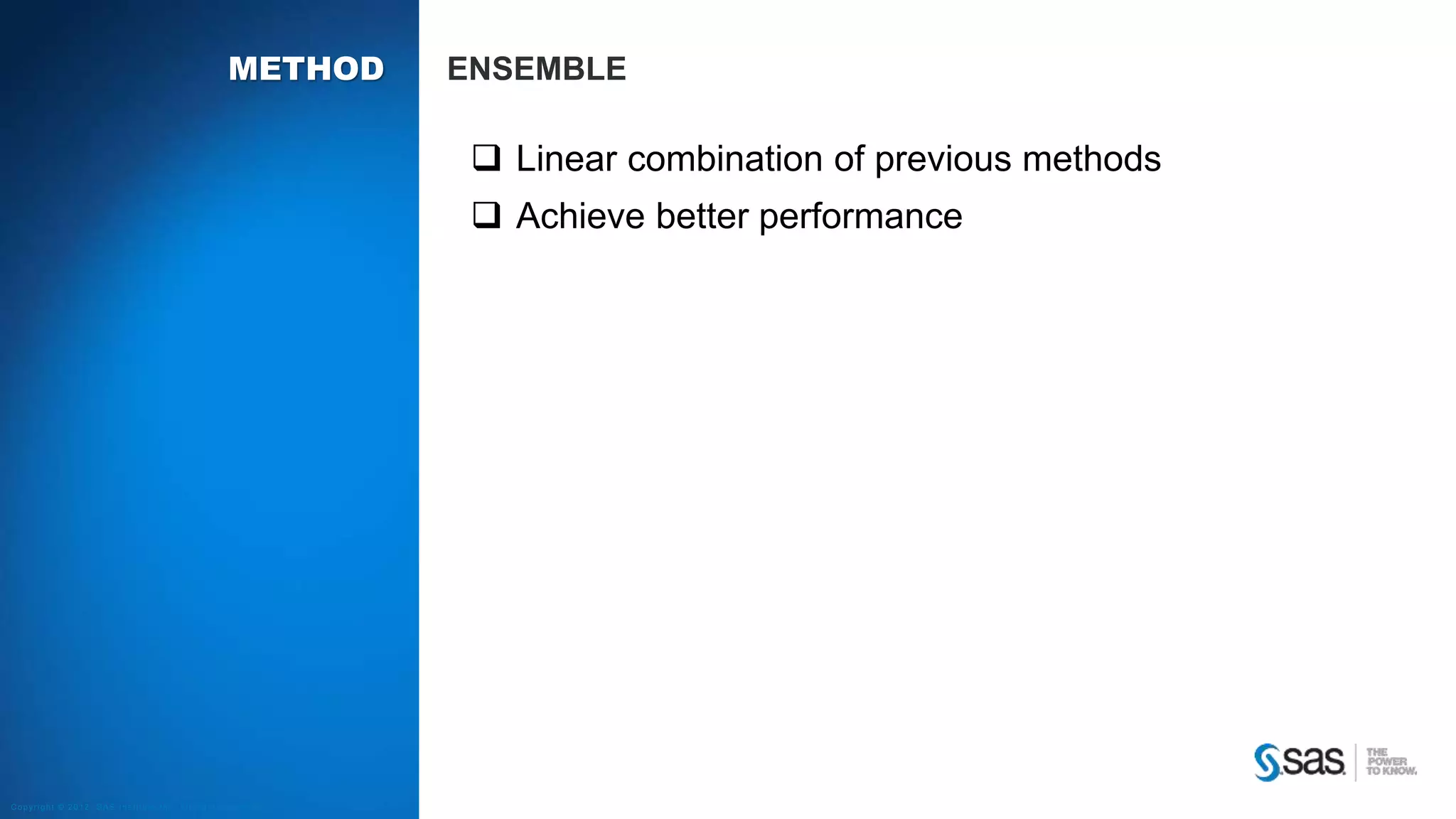 Copyright © 2012, SAS Institute Inc. All rights reserv ed.
RE METHODS K NEAREST NEIGHBORS
The rating rui is determined by the ratings “in the neighborhood”
𝑟𝑢𝑖 =
𝑗∈N 𝑖;𝑢 𝑠𝑖𝑚 𝑖𝑗 𝑟 𝑢𝑗
𝑗∈N 𝑖;𝑢 𝑠𝑖𝑚 𝑖𝑗
How to determine the neighbors and how many (k) to use?
How to compute the similarity/distance measure 𝒘𝒊𝒋
• Pearson’s correlation coefficient
• Cosine distance
• Other adjustments
Similarity w
Neighbors N
 