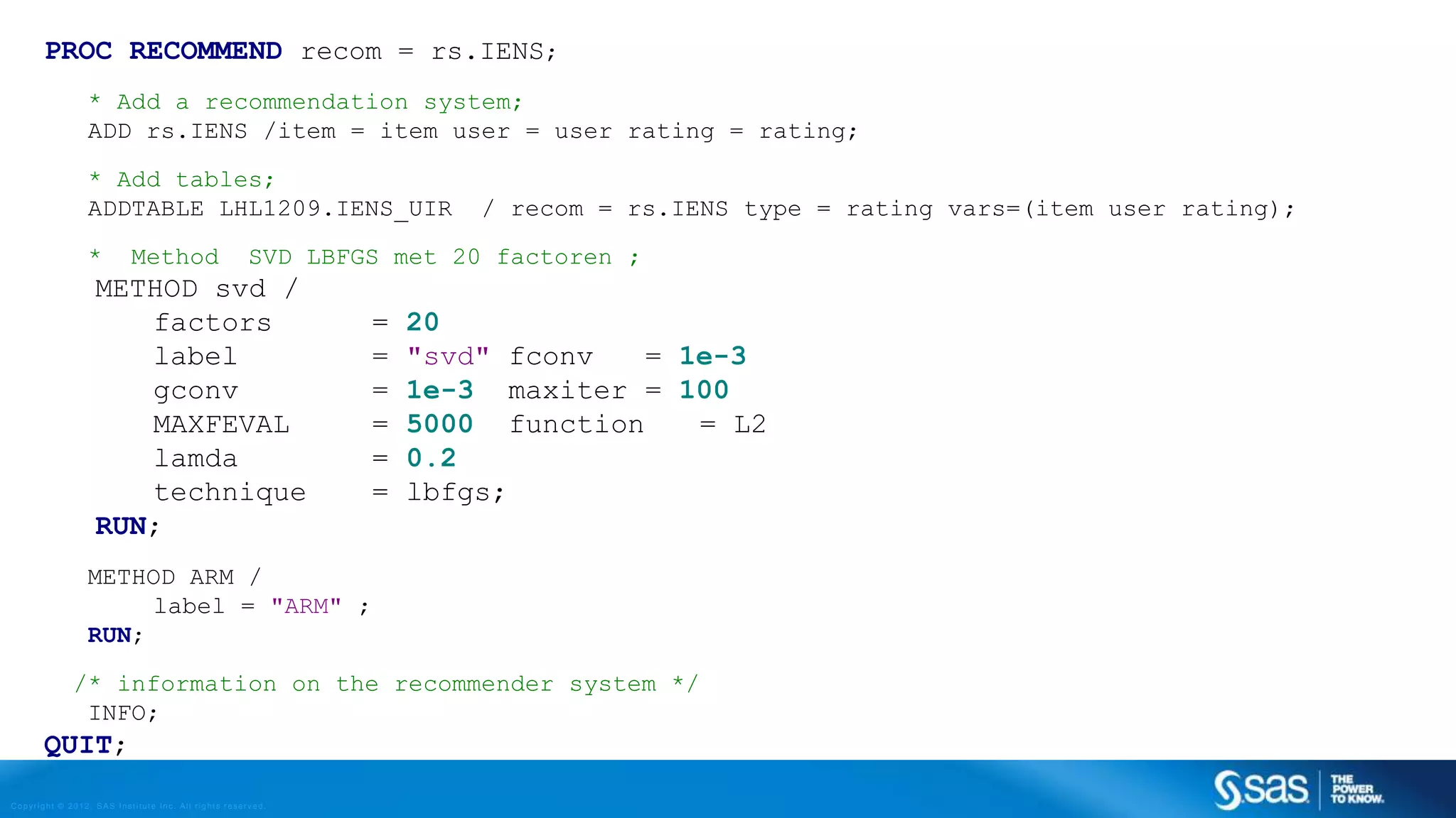Copyright © 2012, SAS Institute Inc. All rights reserv ed.
RE METHODS
PEARSON CORRELATION
𝑎, 𝑏 : users
𝑟𝑎,𝑝 : rating of user 𝑎 for item 𝑝
𝑃 : set of items, rated both by 𝑎 and 𝑏
• Possible similarity values between −1 and 1
𝒔𝒊𝒎 𝒂, 𝒃 =
𝒑 ∈𝑷(𝒓 𝒂,𝒑 − 𝒓 𝒂)(𝒓 𝒃,𝒑 − 𝒓 𝒃)
𝒑 ∈𝑷 𝒓 𝒂,𝒑 − 𝒓 𝒂
𝟐
𝒑 ∈𝑷 𝒓 𝒃,𝒑 − 𝒓 𝒃
𝟐
 
