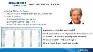 Copyright © 2012, SAS Institute Inc. All rights reserv ed.
STRANGE FACE
DETECTION
COMBO OF OPEN API / R & SAS
 Get free API key for Face++
 Their API returns 83 facial landmarks (in JSON format)
Apply advanced analytics on the ABT
Which faces are look-alikes  proc cluster (hierarchical cluster)
Sales faces?  Predictive modeling / machine learning
Who is the Brad Pit?  Nearest Neighbor
Strange faces?  proc neural / auto-encoder
 Create R script to
 Retrieve the SAS faces from our site
 put them trough the Face++ API
 Collect JSON results and store them in an ABT
 