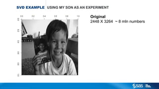 Copyright © 2012, SAS Institute Inc. All rights reserv ed.
PRINCIPLE
COMPONENTS
ANALYSIS
The Math behind
P = X W
𝑝11 𝑝21
.
.
.
.
.
.
𝑝1𝑛 𝑝2𝑛
=
𝑥11 𝑥21.
.
.
.
.
.
𝑥1𝑛 𝑥2𝑛
𝑤11 𝑤21
𝑤12 𝑤22
w11 and w12 are the loadings corresponding to the first principle component.
w21 and w22 are the loadings corresponding to the second principle component.
With two dimensions In general
It turns out that the columns of W
Are the eigenvalue vectors of the matrix XTX
 