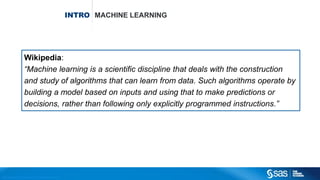 Copyright © 2012, SAS Institute Inc. All rights reserv ed.
INTRO MACHINE LEARNING
Wikipedia:
“Machine learning is a scientific discipline that deals with the construction
and study of algorithms that can learn from data. Such algorithms operate by
building a model based on inputs and using that to make predictions or
decisions, rather than following only explicitly programmed instructions.”
 