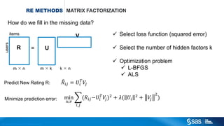 Copyright © 2012, SAS Institute Inc. All rights reserv ed.
RECOMMENDATION
ENGINE
USER – ITEM MATRIX EXPLICIT RECOMMENDATIONS
 Users rated items (products) explicitly
 Matrix is often very sparse
 1 mln users 100K items  ~ 0.01%??
User - Item Matrix – Data
Item 1 Item 2 Item 3 Item 4 Item 5
User 1 3 2 5 4 5
User 2 - - - 1 1
User 3 1 - 2 5 -
User 4 - - 1 2 5
User 5 2 1 4 2 3
User 6 2 3 - 5 1
User 7 5 1 - 3 4
User 8 - 1 - 4 1
User 9 2 3 2 4 2
User 10 - 1 3 - 1
User 4's Item Ratings
User 4 - - 1 2 5
After some math…. recommendations are:
User 4 3.21 4.82 1 2 5
Recommend item 2!
 
