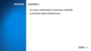 Copyright © 2012, SAS Institute Inc. All rights reserv ed.
RE METHODS K NEAREST NEIGHBORS
The rating rui is determined by the ratings “in the neighborhood”
𝑟𝑢𝑖 =
𝑗∈N 𝑖;𝑢 𝑠𝑖𝑚 𝑖𝑗 𝑟 𝑢𝑗
𝑗∈N 𝑖;𝑢 𝑠𝑖𝑚 𝑖𝑗
How to determine the neighbors and how many (k) to use?
How to compute the similarity/distance measure 𝒘𝒊𝒋
• Pearson’s correlation coefficient
• Cosine distance
• Other adjustments
Similarity w
Neighbors N
 