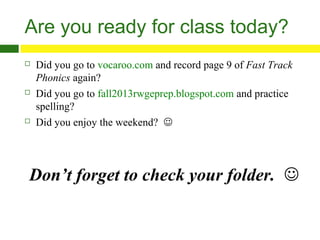 Are you ready for class today?






Did you go to vocaroo.com and record page 9 of Fast Track
Phonics again?
Did you go to fall2013rwgeprep.blogspot.com and practice
spelling?
Did you enjoy the weekend? 

Don’t forget to check your folder. 

 