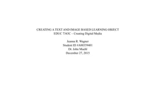 CREATING A TEXT AND IMAGE BASED LEARNING OBJECT
EDUC 7343C – Creating Digital Media
Jeanna R. Wagner
Student ID #A00359401
Dr. John Muehl
December 27, 2015
 