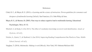 References
Clark, R. C., & Mayer, R. E. (2011). e-Learning and the science of instruction: Proven guidelines for consumers and
designers of multimedia learning (3rd ed.). San Francisco, CA: John Wiley & Sons.
Mayer, R. E., & Moreno, R. (2003). Nine ways to reduce cognitive load in multimedia learning. Educational
Psychologist, 38(1), 43–52.
Mitchell, A. & Brady, S. (Oct 2013). The effect of vocabulary knowledge on novel word identification. Annals of
Dyslexia, v63 n(3).
Nitzkin, A., Katzir, T., & Shulkind, S. (Jan 2014). Improving Reading Comprehension One Word at a Time. Middle
School Journal, v45 n(3).
Vaughan, T. (2014). Multimedia: Making it work (9th ed.). New York, NY: Osborne/McGraw-Hill.
 