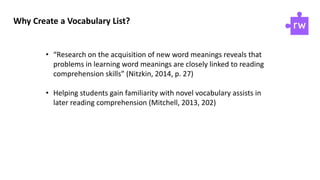 Why Create a Vocabulary List?
• “Research on the acquisition of new word meanings reveals that
problems in learning word meanings are closely linked to reading
comprehension skills” (Nitzkin, 2014, p. 27)
• Helping students gain familiarity with novel vocabulary assists in
later reading comprehension (Mitchell, 2013, 202)
 
