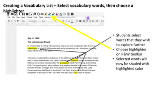 • Students select
words that they wish
to explore further
• Choose highlighter
on R&W toolbar
• Selected words will
now be shaded with
highlighted color
Creating a Vocabulary List – Select vocabulary words, then choose a
highlighter
 