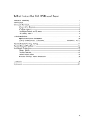 Table of Contents: Ride With GPS Research Report

Executive Summary .............................................................................................................1
Introduction..........................................................................................................................2
Secondary Research .............................................................................................................3
       Competitive Analysis................................................................................................3
       Cycling Industry.......................................................................................................6
       Social media and mobile usage................................................................................6
       Secondary sources ...................................................................................................8
Primary Research .................................................................................................................9
       Operationalization and Details..............................................................................10
       Survey and Interview Transcripts .................................................ADDITIONAL PAGES
Results: General Cycling Survey .......................................................................................11
Results: Current User Survey.............................................................................................13
Insight and Discussion .......................................................................................................16
        Target Market ........................................................................................................16
        Social Presence......................................................................................................18
        Mobile Application.................................................................................................19
        General Feelings About the Product .....................................................................19

Limitations .........................................................................................................................20
Conclusion .........................................................................................................................21




	
                                                                                                                                  0	
  
 