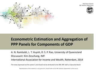 Econometric Estimation and Aggregation of 
PPP Panels for Components of GDP 
Reproductions of this material, or any parts of it, should refer to the IMF Statistics Department as the source. 
Real Sector Division 
IMF Statistics Department 
A. N. Rambaldi, L. T. Huynh, D. S. P. Rao, University of Queensland 
Discussant: Kim Zieschang, IMF 
International Association for Income and Wealth, Rotterdam, 2014 
The views expressed are the author’s and should not be attributed to the IMF, IMF staff ,or Executive Board 
 