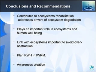 Conclusions and Recommendations Contributes to ecosystems rehabilitation -addresses drivers of ecosystem degradation Plays an important role in ecosystems and human well being Link with ecosystems important to avoid over-abstraction Plan RWH in IWRM. Awareness creation 
