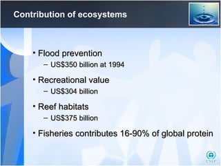Contribution of ecosystems Flood prevention US$350 billion at 1994  Recreational value US$304 billion Reef habitats US$375 billion  Fisheries contributes 16-90% of global protein 