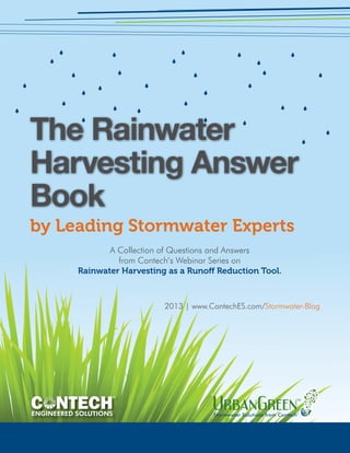 The Rainwater 
Harvesting Answer 
Book 
by Leading Stormwater Experts 
A Collection of Questions and Answers 
from Contech’s Webinar Series on 
Rainwater Harvesting as a Runoff Reduction Tool. 
2013 | www.ContechES.com/Stormwater-Blog 
ENGINEERED SOLUTIONS Stormwater Solutions from Contech® 
 
