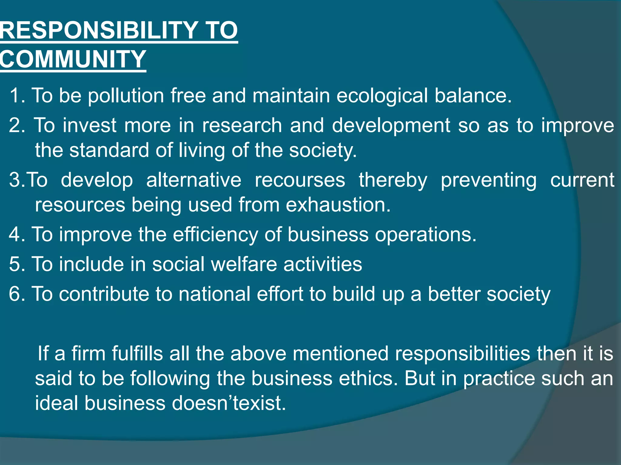 RESPONSIBILITY TO CONSUMERSTo improve the efficiency of the business by a) Increasing productivity. b) Improving quality. c) Suroothening distribution system. 1. To offer the products at reasonable prices. 2. To provide pre-purchase and post purchase service to the consumers. 3. To facilitate research and development to meet the customer requirements. 4. To maximize imperfections in distribution systems 5. To provide sufficient and unnecessary information about the product.