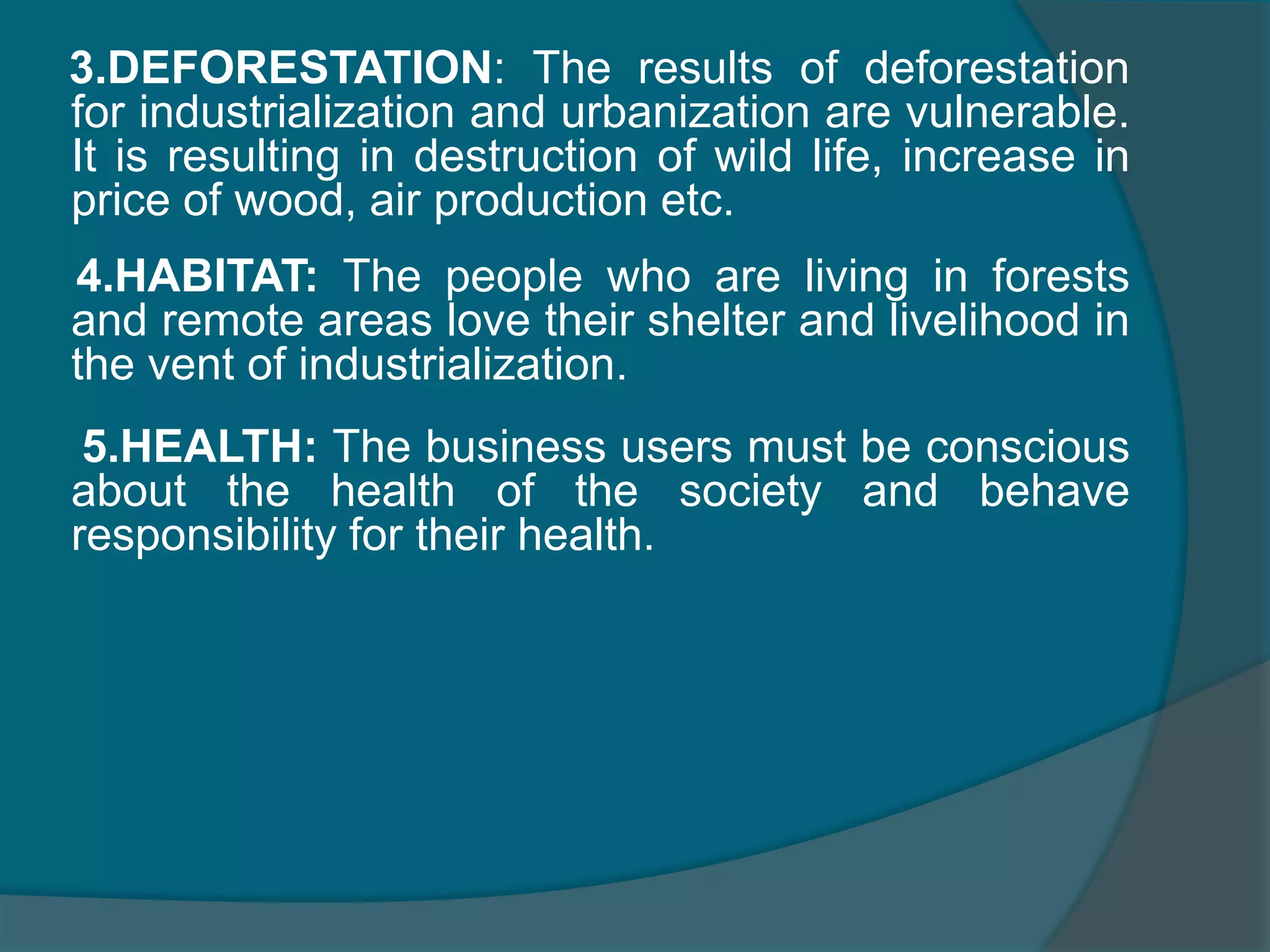 FEW ENVIRONMENTAL CONCERNS One important factor a business man must not neglect is his responsibility to environment. The abundant natural resources are getting exhausted after 19th century due to rapid industrializationEXAMPLES 1. LAND: The worst effected are as their cattle starve and they travel even increasing distance for grazing due to industrialization and urbanization2.WATER: Through people are keen in this issue by constructing dams and reservoirs the bi products and industry waste couldn’t find a better discharge channel than this. Hence sure measure must be take in this context to keep the water free from pollution.
