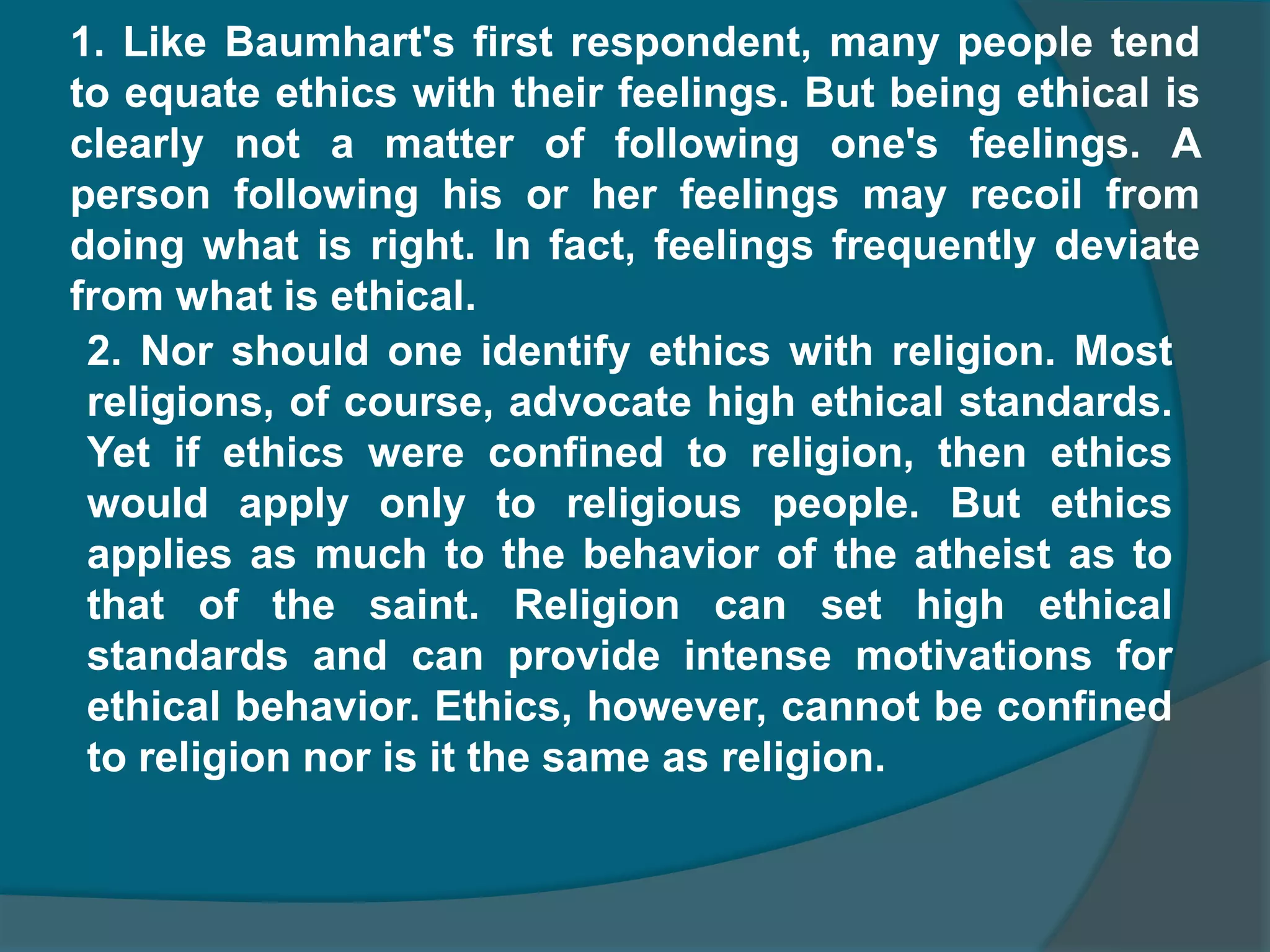 1. Like Baumhart's first respondent, many people tend to equate ethics with their feelings. But being ethical is clearly not a matter of following one's feelings. A person following his or her feelings may recoil from doing what is right. In fact, feelings frequently deviate from what is ethical.2. Nor should one identify ethics with religion. Most religions, of course, advocate high ethical standards. Yet if ethics were confined to religion, then ethics would apply only to religious people. But ethics applies as much to the behavior of the atheist as to that of the saint. Religion can set high ethical standards and can provide intense motivations for ethical behavior. Ethics, however, cannot be confined to religion nor is it the same as religion.