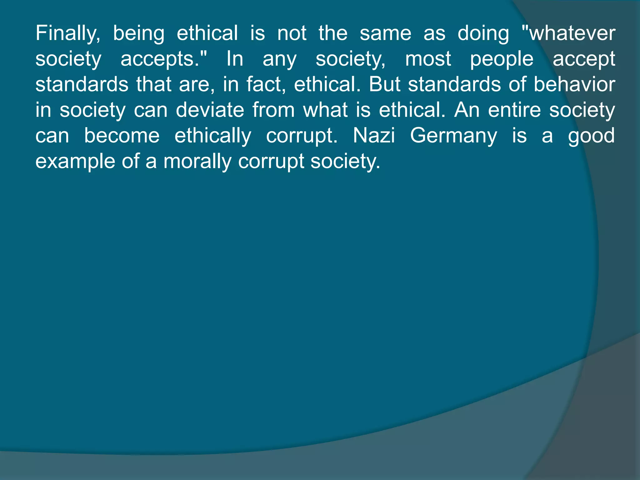 Finally, being ethical is not the same as doing "whatever society accepts." In any society, most people accept standards that are, in fact, ethical. But standards of behavior in society can deviate from what is ethical. An entire society can become ethically corrupt. Nazi Germany is a good example of a morally corrupt society.