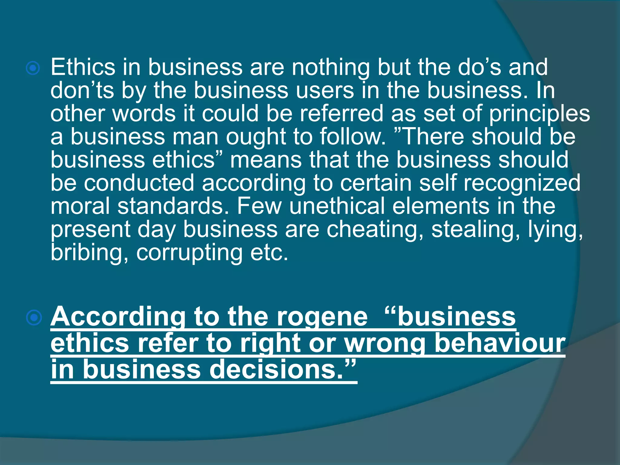  Ethicsthe inner guiding ,moral, principle, values and  beliefs that people use to analyze or interpret a situation and then decide what is the “right "or “wrong "appropriate way to behave. Ethics refers to well-founded standards of right and wrong that prescribe what humans ought to do, usually in terms of rights, obligations, benefits to society, fairness, or specific virtues. Ethics, for example, refers to those standards that impose the reasonable obligations to refrain from stealing, murder, assault, slander, and fraud. Ethical standards also include those that enjoin virtues of honesty, compassion, and loyalty. And, ethical standards include standards relating to rights, such as the right to life, the right to freedom from injury, and the right to privacy. Such standards are adequate standards of ethics because they are supported by consistent and well-founded reasons.