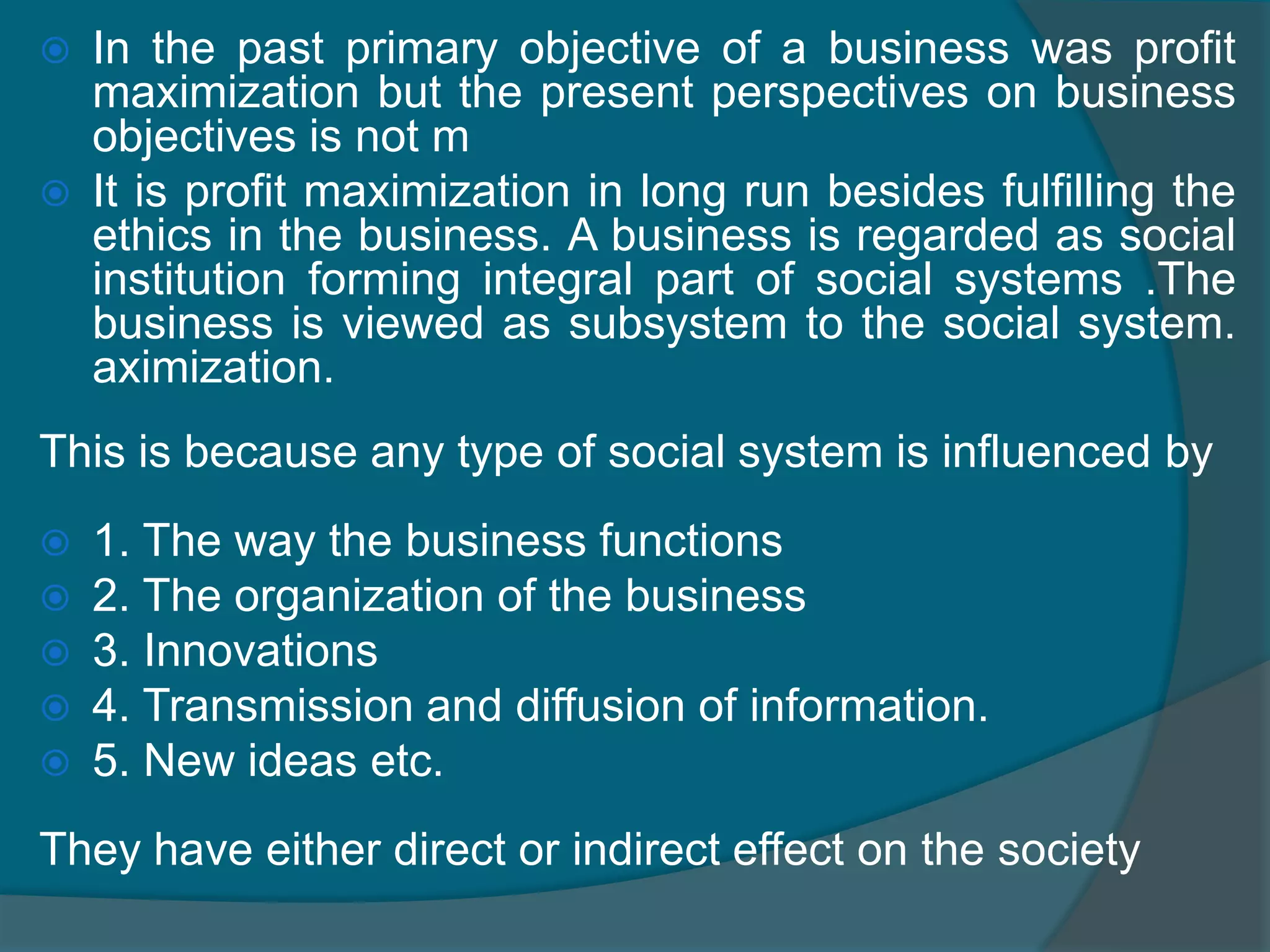 OBJECTIVES The main objective of this study is to identify the vital few concerns of business which influence the ethical status of a business and to identify the necessary measures. DEFINITION: The study and examination of moral and social responsibility in relation to business practice and decision making in business is known as “Business Ethics”. The term “business” is commonly referred to the commercial activities achieved at making profit. But gradually there is a substantial change in the way in which people viewed the business. 