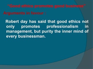 Ethics and moralityIn brief ethics is the code of conduct  developed by proper testing to guide the human behaviour, whereas morality is concerned with generally accepted conducts and conventions  of the society.Ethics and law : law is concerned with the minimum regulation necessary for public order while ethics examines both the individual and the social good in all dimensions.