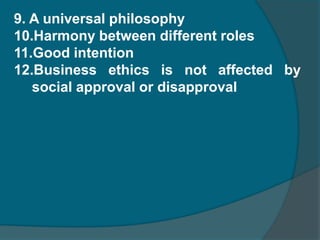 Characteristics or Assumptions of business ethics  A Discipline Dynamic philosophy Theology is the base of business ethicsStudy of goals and means Ethics is different from social morality Different from social responsibility Relating to human aspect Importance to personal dignity 