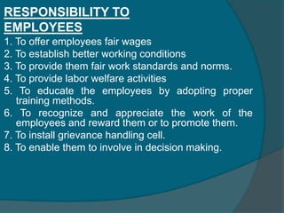 SOCIAL RESPONSIBILITIES OF BUSINESSA firm expresses its responsibility to the society by reacting in either or  both of the following two ways.           1. The manner in which it carries out its own business activities           2. The welfare activities it takes upon itself as an additional        	 functionRESPONSIBILITY TO SHARE HOLDERS1. To make the shareholders feel secured by protecting their investments 2. To be transparent 3. To allow them to participate in decision making 4. To ensure them good dividends 