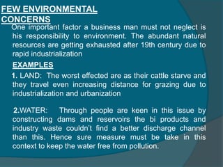 RESPONSIBILITY TO COMMUNITY1. To be pollution free and maintain ecological balance. 2. To invest more in research and development so as to improve the standard of living of the society. 3.To develop alternative recourses thereby preventing current resources being used from exhaustion. 4. To improve the efficiency of business operations.5. To include in social welfare activities6. To contribute to national effort to build up a better society     If a firm fulfills all the above mentioned responsibilities then it is said to be following the business ethics. But in practice such an ideal business doesn’texist.