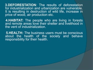 FEW ENVIRONMENTAL CONCERNS    One important factor a business man must not neglect is his responsibility to environment. The abundant natural resources are getting exhausted after 19th century due to rapid industrializationEXAMPLES   1. LAND:  The worst effected are as their cattle starve and they travel even increasing distance for grazing due to industrialization and urbanization2.WATER:   Through people are keen in this issue by constructing dams and reservoirs the bi products and industry waste couldn’t find a better discharge channel than this. Hence sure measure must be take in this context to keep the water free from pollution.