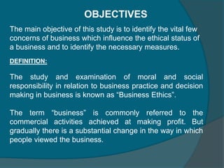 Ethics in business are nothing but the do’s and don’ts by the business users in the business. In other words it could be referred as set of principles a business man ought to follow. ”There should be business ethics” means that the business should be conducted according to certain self recognized moral standards. Few unethical elements in the present day business are cheating, stealing, lying, bribing, corrupting etc. According to the rogene  “business ethics refer to right or wrong behaviour in business decisions.”