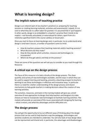 What is learning design?
The implicit nature of teaching practice
Design is an inherent part of any teacher’s practice (i.e. preparing for teaching
sessions or creating learning materials, activities and assessments). Indeed, it is so
core to what they do it is often taken for granted. It is assumed that it ‘just happens’.
In other words, design is so embedded in a teacher’s practice that it tends to be
implicit – not formally articulated, or externalised for others, apart from at a
relatively superficial level in the course syllabus or lesson plan.
Once you start to focus on learning design and, in particular, try to understand what
design is and how it occurs, a number of questions come to mind.

   •   How do teachers prepare their teaching materials and/or teaching sessions?
   •   What decisions do they make?
   •   How do they decide which activities, resource and technologies to
       incorporate?
   •   Where do they get advice and help on the process?

These are some of the questions we will ask you to consider as you read through this
Resource.

A critical eye on the design process
The focus of this resource is to look critically at the design process. The sheer
quantity and variety of new technologies available, and the ways in which they can
be used to support learning and teaching, presents a daunting prospect to teachers
wanting to use these technologies in effective and innovative ways. In particular
there is a need for a better understanding of the design process and clearer
mechanisms to help guide teachers in making decisions about the creation of new
learning activities.
The activities, resources, and tools in the training module will give you a brief
overview of new approaches to design that help teachers and designers to make
choices on how to incorporate new technologies to facilitate learning activities. The
module will provide an overview of the issues associated with designing for learning
– what it means, and what the advantages and the difficulties are.

The design process
You will get the opportunity to try out different ways of thinking about the design
process that can be used to help teachers map the pedagogy, technologies and
activities students are intended to undertake. You will also look at how design ideas
can be represented and shared and, in particular, the advantages and disadvantages
 