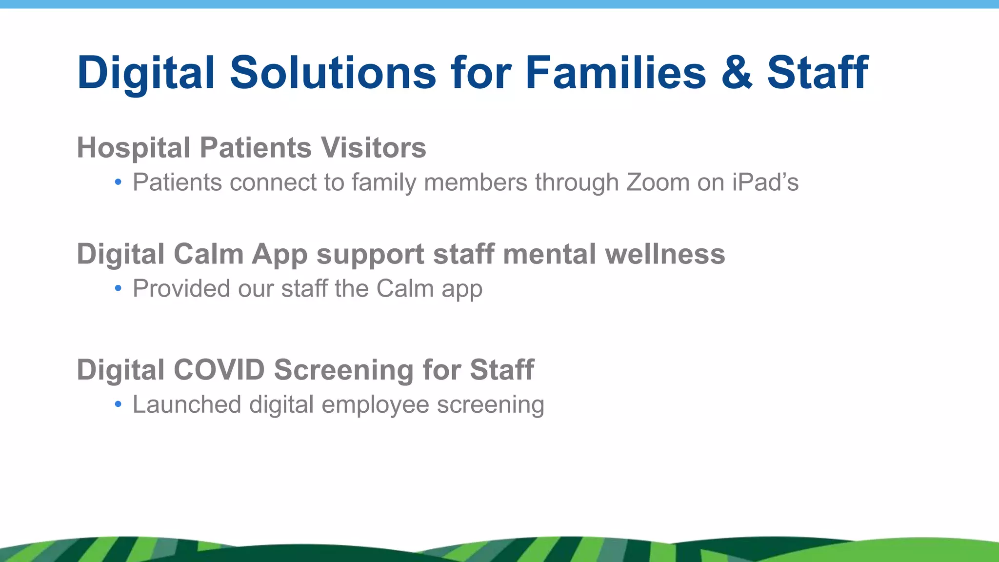 Digital Solutions for Families & Staff
Hospital Patients Visitors
• Patients connect to family members through Zoom on iPad’s
Digital Calm App support staff mental wellness
• Provided our staff the Calm app
Digital COVID Screening for Staff
• Launched digital employee screening
 
