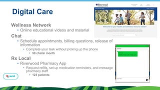 Digital Care
Wellness Network
• Online educational videos and material
Chat
• Schedule appointments, billing questions, release of
information
• Complete your task without picking up the phone
• 50 chats/ month
Rx Local
• Riverwood Pharmacy App
• Request refills, set up medication reminders, and message
pharmacy staff
• 123 patients
 