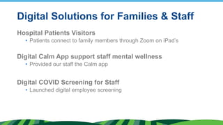 Digital Solutions for Families & Staff
Hospital Patients Visitors
• Patients connect to family members through Zoom on iPad’s
Digital Calm App support staff mental wellness
• Provided our staff the Calm app
Digital COVID Screening for Staff
• Launched digital employee screening
 
