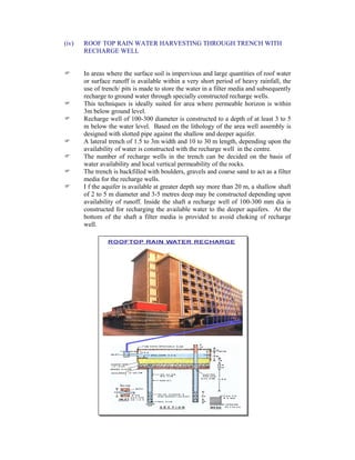 (iv) ROOF TOP RAIN WATER HARVESTING THROUGH TRENCH WITH
RECHARGE WELL
In areas where the surface soil is impervious and large quantities of roof water
or surface runoff is available within a very short period of heavy rainfall, the
use of trench/ pits is made to store the water in a filter media and subsequently
recharge to ground water through specially constructed recharge wells.
This techniques is ideally suited for area where permeable horizon is within
3m below ground level.
Recharge well of 100-300 diameter is constructed to a depth of at least 3 to 5
m below the water level. Based on the lithology of the area well assembly is
designed with slotted pipe against the shallow and deeper aquifer.
A lateral trench of 1.5 to 3m width and 10 to 30 m length, depending upon the
availability of water is constructed with the recharge well in the centre.
The number of recharge wells in the trench can be decided on the basis of
water availability and local vertical permeability of the rocks.
The trench is backfilled with boulders, gravels and coarse sand to act as a filter
media for the recharge wells.
I f the aquifer is available at greater depth say more than 20 m, a shallow shaft
of 2 to 5 m diameter and 3-5 metres deep may be constructed depending upon
availability of runoff. Inside the shaft a recharge well of 100-300 mm dia is
constructed for recharging the available water to the deeper aquifers. At the
bottom of the shaft a filter media is provided to avoid choking of recharge
well.
 