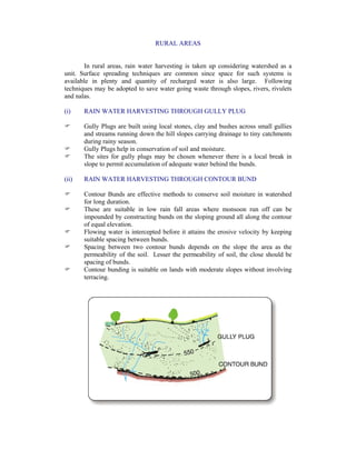 RURAL AREAS
In rural areas, rain water harvesting is taken up considering watershed as a
unit. Surface spreading techniques are common since space for such systems is
available in plenty and quantity of recharged water is also large. Following
techniques may be adopted to save water going waste through slopes, rivers, rivulets
and nalas.
(i) RAIN WATER HARVESTING THROUGH GULLY PLUG
Gully Plugs are built using local stones, clay and bushes across small gullies
and streams running down the hill slopes carrying drainage to tiny catchments
during rainy season.
Gully Plugs help in conservation of soil and moisture.
The sites for gully plugs may be chosen whenever there is a local break in
slope to permit accumulation of adequate water behind the bunds.
(ii) RAIN WATER HARVESTING THROUGH CONTOUR BUND
Contour Bunds are effective methods to conserve soil moisture in watershed
for long duration.
These are suitable in low rain fall areas where monsoon run off can be
impounded by constructing bunds on the sloping ground all along the contour
of equal elevation.
Flowing water is intercepted before it attains the erosive velocity by keeping
suitable spacing between bunds.
Spacing between two contour bunds depends on the slope the area as the
permeability of the soil. Lesser the permeability of soil, the close should be
spacing of bunds.
Contour bunding is suitable on lands with moderate slopes without involving
terracing.
 
