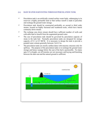(iv) RAIN WATER HARVESTING THROUGH PERCOLATION TANK
Percolation tank is an artificially created surface water body, submerging in its
reservoir a highly permeable land so that surface runoff is made to percolate
and recharge the ground water storage.
Percolation tank should be constructed preferably on second to third order
steams, located on highly fractured and weathered rocks, which have lateral
continuity down stream.
The recharge area down stream should have sufficient number of wells and
cultivable land to benefit from the augmented ground water.
The size of percolation tank should be governed by percolation capacity of
strata in the tank bed. Normally percolation tanks are designed for storage
capacity of 0.1 to 0.5 MCM. It is necessary to design the tank to provide a
ponded water column generally between 3 & 4.5 m.
The percolation tanks are mostly earthen dams with masonry structure only for
spillway. The purpose of the percolation tanks is to recharge the ground water
storage and hence seepage below the seat of the bed is permissible. For dams
upto 4.5 m height, cut off trenches are not necessary and keying and benching
between the dam seat and the natural ground is sufficient.
 