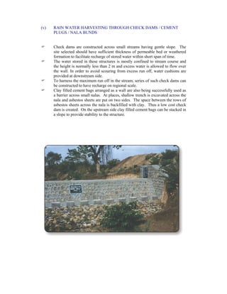 (v) RAIN WATER HARVESTING THROUGH CHECK DAMS / CEMENT
PLUGS / NALA BUNDS
Check dams are constructed across small streams having gentle slope. The
site selected should have sufficient thickness of permeable bed or weathered
formation to facilitate recharge of stored water within short span of time.
The water stored in these structures is mostly confined to stream course and
the height is normally less than 2 m and excess water is allowed to flow over
the wall. In order to avoid scouring from excess run off, water cushions are
provided at downstream side.
To harness the maximum run off in the stream, series of such check dams can
be constructed to have recharge on regional scale.
Clay filled cement bags arranged as a wall are also being successfully used as
a barrier across small nalas. At places, shallow trench is excavated across the
nala and asbestos sheets are put on two sides. The space between the rows of
asbestos sheets across the nala is backfilled with clay. Thus a low cost check
dam is created. On the upstream side clay filled cement bags can be stacked in
a slope to provide stability to the structure.
 
