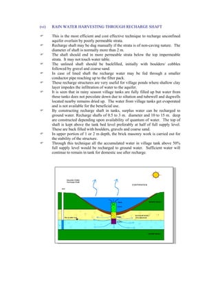 (vi) RAIN WATER HARVESTING THROUGH RECHARGE SHAFT
This is the most efficient and cost effective technique to recharge unconfined
aquifer overlain by poorly permeable strata.
Recharge shaft may be dug manually if the strata is of non-caving nature. The
diameter of shaft is normally more than 2 m.
The shaft should end in more permeable strata below the top impermeable
strata. It may not touch water table.
The unlined shaft should be backfilled, initially with boulders/ cobbles
followed by gravel and coarse sand.
In case of lined shaft the recharge water may be fed through a smaller
conductor pipe reaching up to the filter pack.
These recharge structures are very useful for village ponds where shallow clay
layer impedes the infiltration of water to the aquifer.
It is seen that in rainy season village tanks are fully filled up but water from
these tanks does not percolate down due to siltation and tubewell and dugwells
located nearby remains dried up. The water from village tanks get evaporated
and is not available for the beneficial use.
By constructing recharge shaft in tanks, surplus water can be recharged to
ground water. Recharge shafts of 0.5 to 3 m. diameter and 10 to 15 m. deep
are constructed depending upon availability of quantum of water. The top of
shaft is kept above the tank bed level preferably at half of full supply level.
These are back filled with boulders, gravels and coarse sand.
In upper portion of 1 or 2 m depth, the brick masonry work is carried out for
the stability of the structure.
Through this technique all the accumulated water in village tank above 50%
full supply level would be recharged to ground water. Sufficient water will
continue to remain in tank for domestic use after recharge.
 
