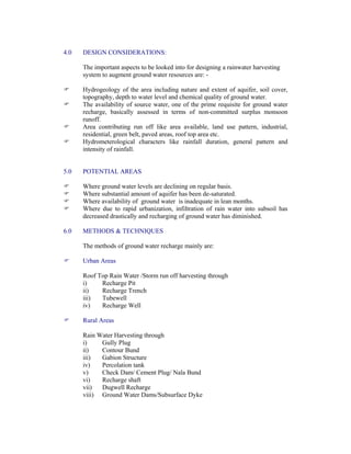 4.0 DESIGN CONSIDERATIONS:
The important aspects to be looked into for designing a rainwater harvesting
system to augment ground water resources are: -
Hydrogeology of the area including nature and extent of aquifer, soil cover,
topography, depth to water level and chemical quality of ground water.
The availability of source water, one of the prime requisite for ground water
recharge, basically assessed in terms of non-committed surplus monsoon
runoff.
Area contributing run off like area available, land use pattern, industrial,
residential, green belt, paved areas, roof top area etc.
Hydrometerological characters like rainfall duration, general pattern and
intensity of rainfall.
5.0 POTENTIAL AREAS
Where ground water levels are declining on regular basis.
Where substantial amount of aquifer has been de-saturated.
Where availability of ground water is inadequate in lean months.
Where due to rapid urbanization, infiltration of rain water into subsoil has
decreased drastically and recharging of ground water has diminished.
6.0 METHODS & TECHNIQUES
The methods of ground water recharge mainly are:
Urban Areas
Roof Top Rain Water /Storm run off harvesting through
i) Recharge Pit
ii) Recharge Trench
iii) Tubewell
iv) Recharge Well
Rural Areas
Rain Water Harvesting through
i) Gully Plug
ii) Contour Bund
iii) Gabion Structure
iv) Percolation tank
v) Check Dam/ Cement Plug/ Nala Bund
vi) Recharge shaft
vii) Dugwell Recharge
viii) Ground Water Dams/Subsurface Dyke
 