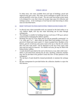 URBAN AREAS
In urban areas, rain water available from roof tops of buildings, paved and
unpaved areas goes waste. This water can be recharged to aquifer and can be
utilized gainfully at the time of need. The rain water harvesting system needs
to be designed in a way that it does not occupy large space for collection and
recharge system. A few techniques of roof top rain water harvesting in urban
areas are described below.
(i) ROOF TOP RAIN WATER HARVESTING THROUGH RECHARGE PIT
In alluvial areas where permeable rocks are exposed on the land surface or at
very shallow depth, roof top rain water harvesting can be done through
recharge pits.
The technique is suitable for buildings having a roof area of 100 sq.m. and are
constructed for recharging the shallow aquifers.
Recharge Pits may be of any shape and size and are generally constructed 1 to
2 m. wide and 2 to 3 . deep which are back filled with boulders (5-20 cm),
gravels (5-10mm) and coarse sand (1.5- 2mm) in graded form. Boulders at the
bottom, gravels in between and coarse sand at the top so that the silt content
that will come with runoff will be deposited on the top of the coarse sand
layer and can easily be removed. For smaller roof area, pit may be filled with
broken bricks/ cobbles.
A mesh should be provided at the roof so that leaves or any other solid waste /
debris is prevented from entering the pit and a desilting /collection chamber
may also be provided at the ground to arrest the flow of finer particles to the
recharge pit.
The top layer of sand should be cleaned periodically to maintain the recharge
rate.
By-pass arrangement be provided before the collection chamber to reject the
first showers.
 
